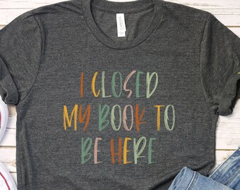 I Closed My Book To Be Here Shirt: Funny Reader Gift