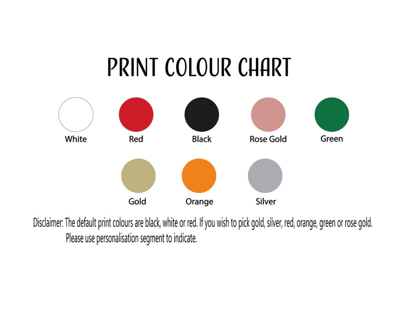 May include: Print colour chart showing available colours for a product. The colours are white, red, black, rose gold, green, gold, orange, and silver. The default print colours are black, white, or red. If you wish to pick gold, silver, red, orange, green, or rose gold, please use the personalisation segment to indicate.