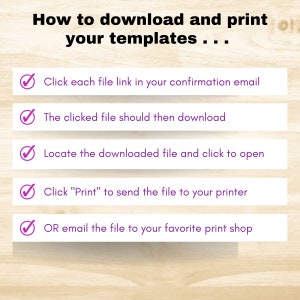 May include: A checklist with five steps on how to download and print templates. The steps are: 1. Click each file link in your confirmation email. 2. The clicked file should then download. 3. Locate the downloaded file and click to open. 4. Click "Print" to send the file to your printer. 5. OR email the file to your favorite print shop.