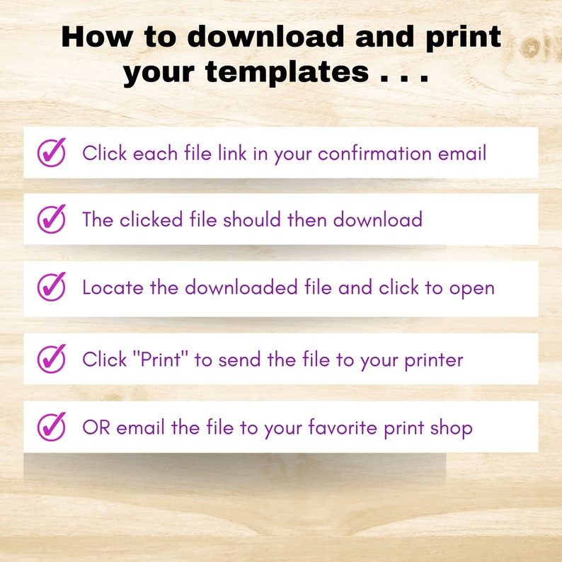May include: A checklist with five steps on how to download and print templates. The steps are: 1. Click each file link in your confirmation email. 2. The clicked file should then download. 3. Locate the downloaded file and click to open. 4. Click "Print" to send the file to your printer. 5. OR email the file to your favorite print shop.
