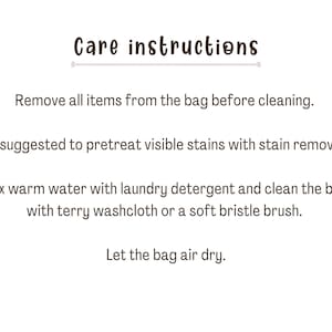 May include: Care instructions for a bag: Remove all items from the bag before cleaning. It's suggested to pretreat visible stains with stain remover. Mix warm water with laundry detergent and clean the bag with a terry washcloth or a soft bristle brush. Let the bag air dry.