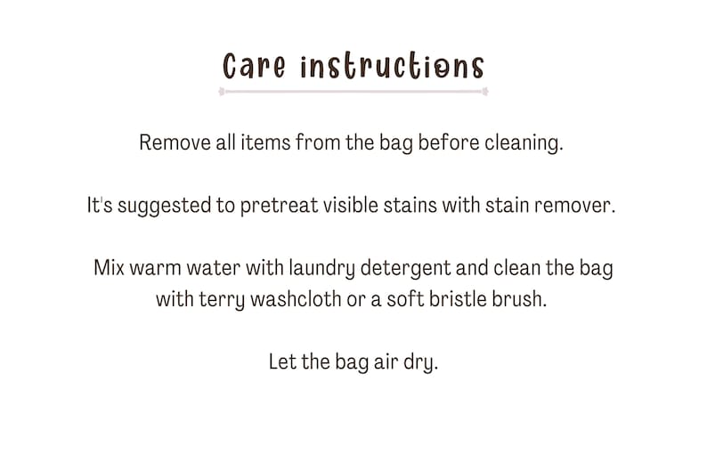 May include: Care instructions for a bag: Remove all items from the bag before cleaning. It's suggested to pretreat visible stains with stain remover. Mix warm water with laundry detergent and clean the bag with a terry washcloth or a soft bristle brush. Let the bag air dry.