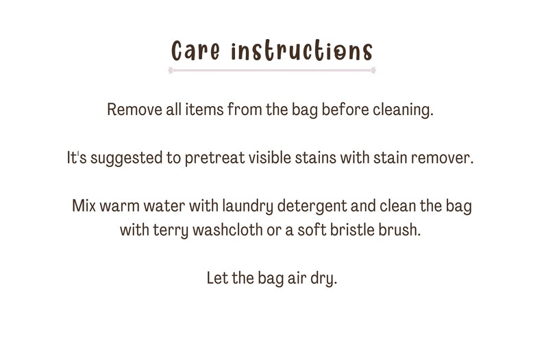 Puede incluir: Instrucciones de cuidado para una bolsa: Retire todos los art&iacute;culos de la bolsa antes de limpiarla. Se sugiere pretratar las manchas visibles con un quitamanchas. Mezcle agua tibia con detergente para ropa y limpie la bolsa con una toallita de felpa o un cepillo de cerdas suaves. Deje que la bolsa se seque al aire.
