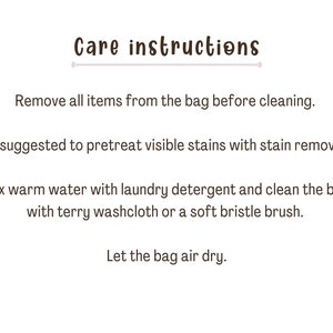 May include: Care instructions for a bag: Remove all items from the bag before cleaning. It's suggested to pretreat visible stains with stain remover. Mix warm water with laundry detergent and clean the bag with a terry washcloth or a soft bristle brush. Let the bag air dry.