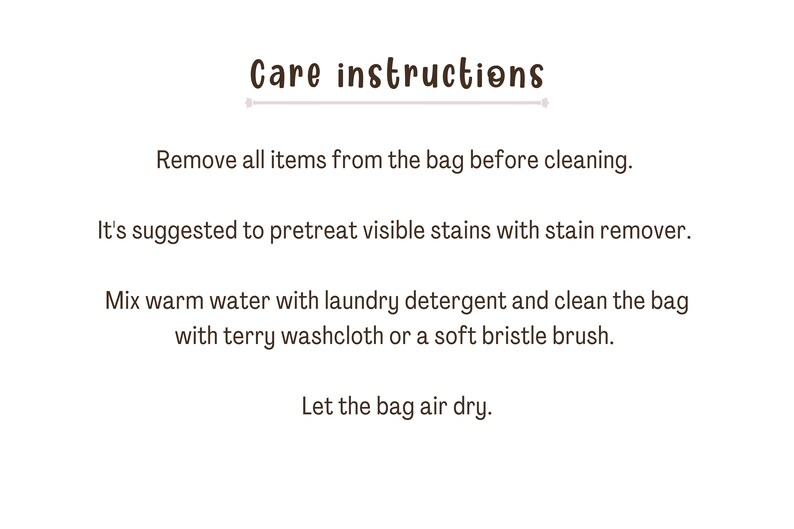 May include: Care instructions for a bag: Remove all items from the bag before cleaning. It's suggested to pretreat visible stains with stain remover. Mix warm water with laundry detergent and clean the bag with a terry washcloth or a soft bristle brush. Let the bag air dry.