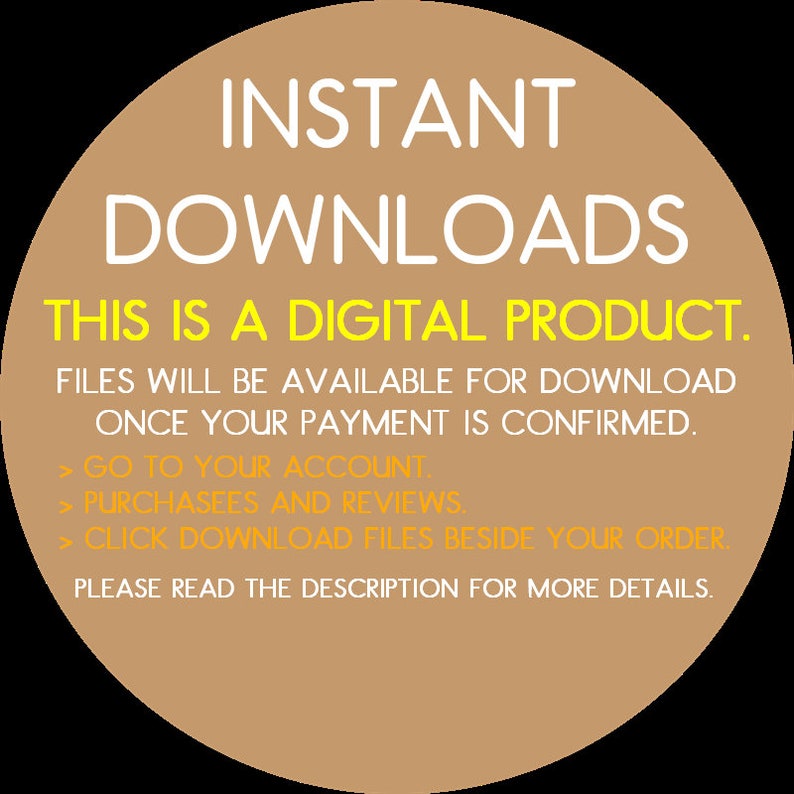 May include: A tan circle with the text "INSTANT DOWNLOADS" in white. The text "THIS IS A DIGITAL PRODUCT." is in yellow. The text "FILES WILL BE AVAILABLE FOR DOWNLOAD ONCE YOUR PAYMENT IS CONFIRMED." is in white. The text "GO TO YOUR ACCOUNT. PURCHASEES AND REVIEWS. CLICK DOWNLOAD FILES BESIDE YOUR ORDER. PLEASE READ THE DESCRIPTION FOR MORE DETAILS." is in yellow.