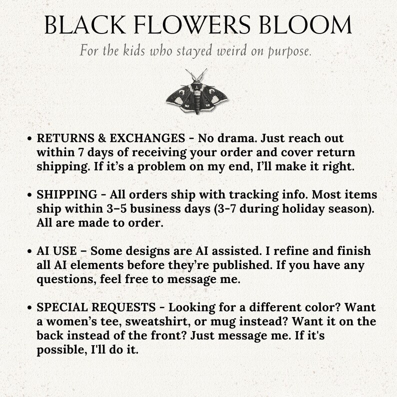 May include: A white informational graphic featuring the text BLACK FLOWERS BLOOM and For the kids who stayed weird on purpose, centered above a black and white moth illustration, followed by bulleted text regarding shop policies.