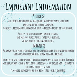 May include: Important information about stickers and magnets. Stickers are printed on waterproof vinyl and layered with laminate. Handwashing is recommended to prolong the life of the sticker. Stickers stick best on clean, smooth surfaces. Magnets are printed on cardstock paper, sealed with waterproof laminate and layered onto a 20mm magnetic backing. Magnets stick to expected surfaces without leaving residue. They can hold minimal weight, such as paper on a refrigerator, but should not be expected to hold larger objects in place. Prolonged outdoor use has not been tested. Use at your own risk.