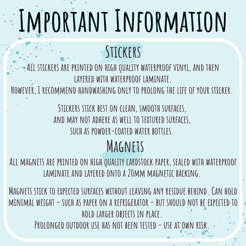 May include: Important information about stickers and magnets. Stickers are printed on waterproof vinyl and layered with laminate. Handwashing is recommended to prolong the life of the sticker. Stickers stick best on clean, smooth surfaces. Magnets are printed on cardstock paper, sealed with waterproof laminate and layered onto a 20mm magnetic backing. Magnets stick to expected surfaces without leaving residue. They can hold minimal weight, such as paper on a refrigerator, but should not be expected to hold larger objects in place. Prolonged outdoor use has not been tested. Use at your own risk.