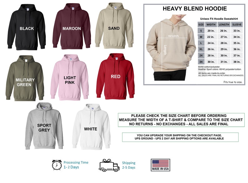 May include: Heavy blend hoodie in ten different colors: black, maroon, sand, military green, light pink, red, sport grey, white, navy, and heather grey. The size chart shows width, length, and sleeve measurements in inches.  The text "Heavy Blend Hoodie" is at the top of the image.  The text "Unisex Fit Hoodie Sweatshirt" is in the size chart.  The text "Fits true to size" is at the bottom of the size chart.  The text "Please check the size chart before ordering. Measure the width of a t-shirt & compare to the size chart. No returns - no exchanges - all sales are final." is in a green box.  The text "You can upgrade your shipping on the checkout page. UPS Ground - UPS 2 Day Air Shipping Options are available." is in a green box.  The text "Processing Time 1-2 Days" is in a white box with a clock icon.  The text "Shipping 2-5 Days" is in a white box with a truck icon.  The text "Made in USA" is in a white box with a USA flag icon.