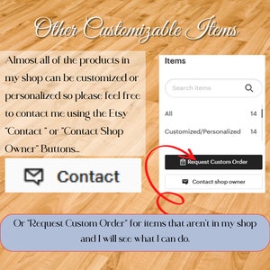 Almost all products in my shop can be customized or personalized so please feel free to contact me using the Etsy Contact or Contact Shop Owner Buttons or Request Custom Order for items that aren’t in my shop and I will see what I can do.