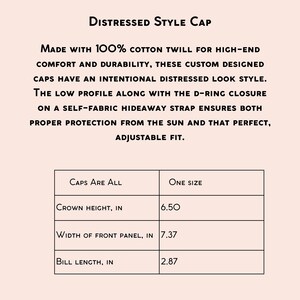 May include: A distressed style cap made with 100% cotton twill. The cap has a low profile, a D-ring closure, and a self-fabric hideaway strap. The measurements are: crown height 6.50 inches, width of front panel 7.37 inches, and bill length 2.87 inches.