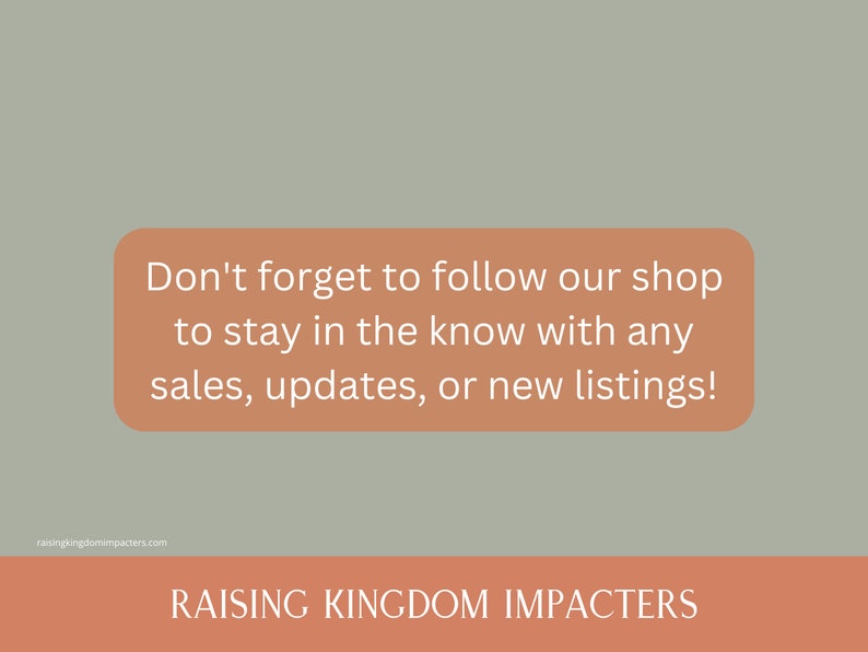 May include: A peach-coloured rectangle with white text that reads "Don't forget to follow our shop to stay in the know with any sales, updates, or new listings!" The text is centred on the rectangle. Below the rectangle is a peach-coloured banner with the text "RAISING KINGDOM IMPACTERS" in white.