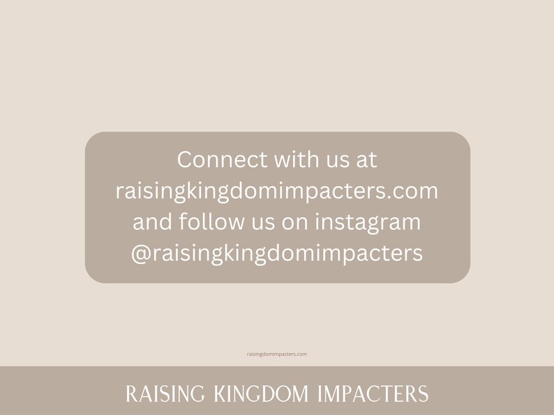 May include: Text on a beige background with the words "Connect with us at raisingkingdomimpacters.com and follow us on instagram @raisingkingdomimpacters" and the words "RAISING KINGDOM IMPACTERS" at the bottom.