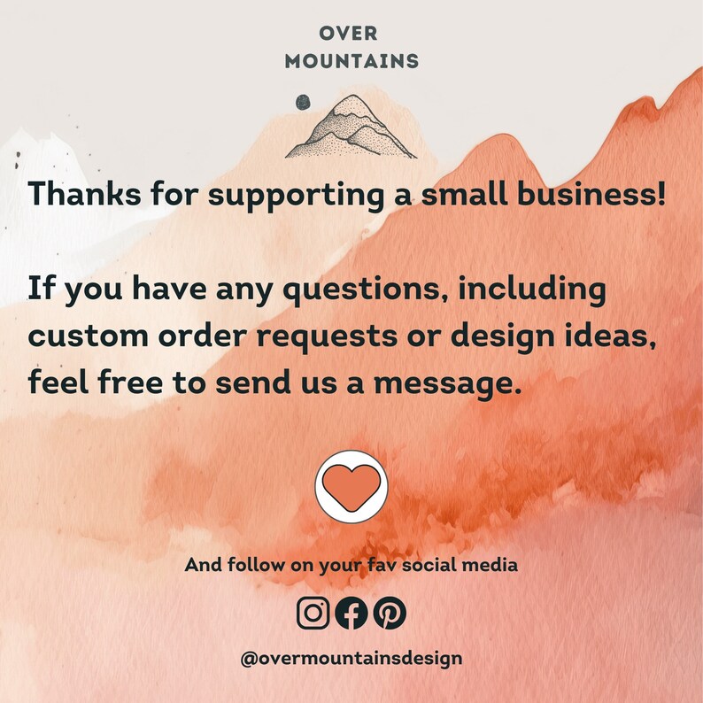 May include: A watercolor background with a mountain range illustration and the text "OVER MOUNTAINS". The text "Thanks for supporting a small business!" is below the illustration. The text "If you have any questions, including custom order requests or design ideas, feel free to send us a message." is below the first text. A heart icon is below the second text. The text "And follow on your fav social media" is below the heart icon. Social media icons for Instagram, Facebook, and Pinterest are below the text. The text "@overmountainsdesign" is below the social media icons.