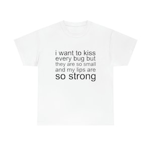 I want to kiss every bug but they are so small and my lips are so strong shirt