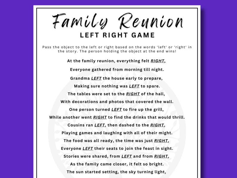 May include: A black and white printable game for a family reunion. The game is called "Left Right Game" and involves passing an object left or right based on the words in the story. The text reads: "At the family reunion, everything felt RIGHT. Everyone gathered from morning till night. Grandma LEFT the house early to prepare, Making sure nothing was LEFT to spare. The tables were set to the RIGHT of the hall, With decorations and photos that covered the wall. One person turned LEFT to fire up the grill, While another went RIGHT to find the drinks that would thrill. Cousins ran LEFT, then dashed to the RIGHT, Playing games and laughing with all of their might. The food was all ready, the time was just RIGHT, Everyone LEFT their seats to join the feast in sight. Stories were shared, from LEFT and from RIGHT, As the family came closer, it felt so bright. The sun started setting, the sky turning light, "