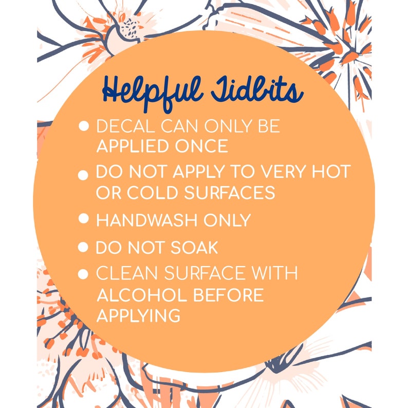 May include: Orange circle with white text on a floral background. The text reads "Helpful Tidbits" and lists instructions for applying a decal: "Decal can only be applied once", "Do not apply to very hot or cold surfaces", "Handwash only", "Do not soak", "Clean surface with alcohol before applying".