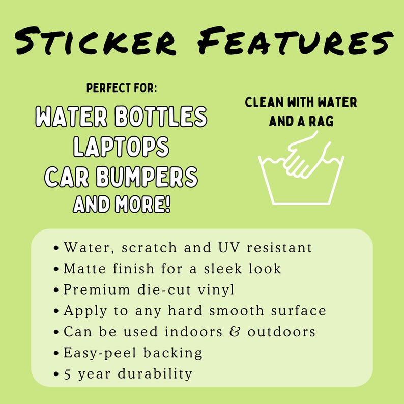 May include: Green background with white text that reads "Sticker Features".  The text "Perfect For:" is followed by a list of surfaces: "Water Bottles, Laptops, Car Bumpers, and More!"  A white illustration of a hand washing a white bucket with water is shown with the text "Clean with Water and a Rag".  A list of features is shown in black text: "Water, scratch and UV resistant", "Matte finish for a sleek look", "Premium die-cut vinyl", "Apply to any hard smooth surface", "Can be used indoors & outdoors", "Easy-peel backing", "5 year durability".