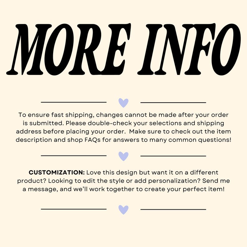 May include: A graphic with the text "MORE INFO" in bold black letters. The text below explains that changes cannot be made to an order after it is submitted. It also encourages customers to double-check their selections and shipping address before placing an order. The text also encourages customers to check out the item description and shop FAQs for answers to common questions. The text below that explains that customers can customize the design by sending a message to the seller.