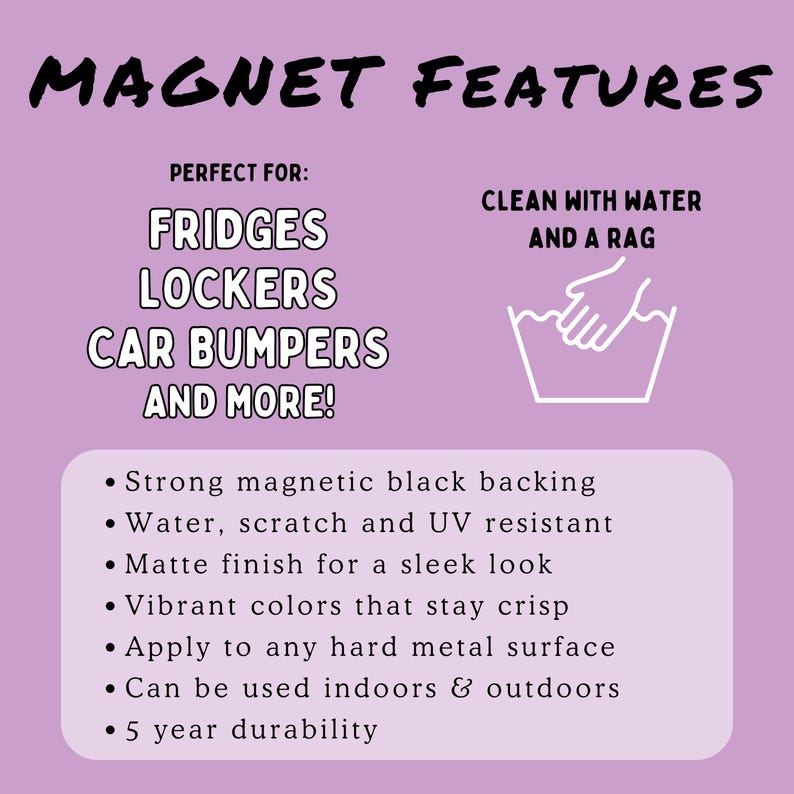 May include: A white magnet with black text that reads "MAGNET FEATURES" and "PERFECT FOR: FRIDGES LOCKERS CAR BUMPERS AND MORE!"  The magnet also has a white illustration of a hand washing a bucket with the text "CLEAN WITH WATER AND A RAG".  The magnet has a list of features: Strong magnetic black backing, Water, scratch and UV resistant, Matte finish for a sleek look, Vibrant colors that stay crisp, Apply to any hard metal surface, Can be used indoors & outdoors, 5 year durability.