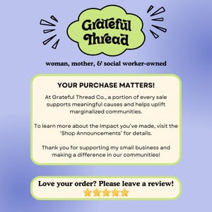 Puede incluir: Un fondo azul claro con una nube verde que contiene el texto "Grateful Thread" en negro. El texto "woman, mother, & social worker-owned" est&aacute; debajo de la nube. Un cuadro blanco con esquinas redondeadas contiene el texto "YOUR PURCHASE MATTERS!" y explica que una parte de cada venta apoya causas significativas y ayuda a mejorar las comunidades marginadas. El texto "To learn more about the impact you've made, visit the 'Shop Announcements' for details." est&aacute; debajo. El texto "Thank you for supporting my small business and making a difference in our communities!" est&aacute; debajo. Un cuadro blanco con esquinas redondeadas contiene el texto "Love your order? Please leave a review!" y cinco estrellas amarillas debajo.