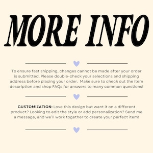 May include: A graphic with the text "MORE INFO" in bold black letters. The text below explains that changes cannot be made to an order after it is submitted. It also encourages customers to double-check their selections and shipping address before placing an order. The text also encourages customers to check out the item description and shop FAQs for answers to common questions. The text below that explains that customers can customize the design by sending a message to the seller.