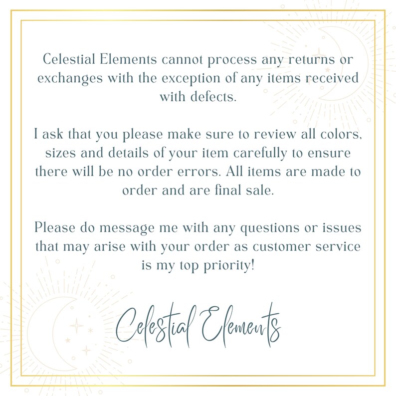 May include: Text on a white background with a gold border. The text reads: "Celestial Elements cannot process any returns or exchanges with the exception of any items received with defects. I ask that you please make sure to review all colors, sizes and details of your item carefully to ensure there will be no order errors. All items are made to order and are final sale. Please do message me with any questions or issues that may arise with your order as customer service is my top priority! Celestial Elements"