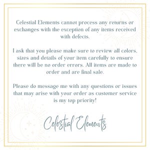 May include: Text on a white background with a gold border. The text reads: "Celestial Elements cannot process any returns or exchanges with the exception of any items received with defects. I ask that you please make sure to review all colors, sizes and details of your item carefully to ensure there will be no order errors. All items are made to order and are final sale. Please do message me with any questions or issues that may arise with your order as customer service is my top priority! Celestial Elements"