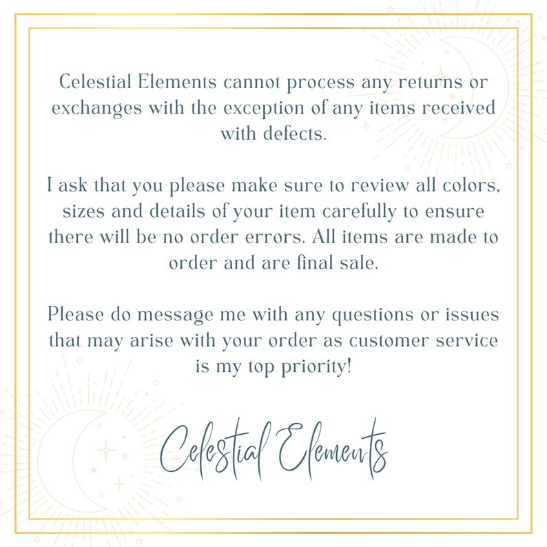May include: Text on a white background with a gold border. The text reads: "Celestial Elements cannot process any returns or exchanges with the exception of any items received with defects. I ask that you please make sure to review all colors, sizes and details of your item carefully to ensure there will be no order errors. All items are made to order and are final sale. Please do message me with any questions or issues that may arise with your order as customer service is my top priority! Celestial Elements"