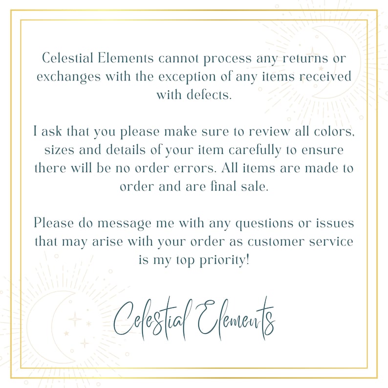 May include: Text on a white background with a gold border. The text reads: "Celestial Elements cannot process any returns or exchanges with the exception of any items received with defects. I ask that you please make sure to review all colors, sizes and details of your item carefully to ensure there will be no order errors. All items are made to order and are final sale. Please do message me with any questions or issues that may arise with your order as customer service is my top priority! Celestial Elements"