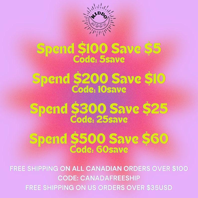 May include: A pink and yellow graphic with the text "KIDDO MOON" in a black circle with sun rays. The text "Spend $100 Save $5 Code: 5save" is in yellow text on a pink background. The text "Spend $200 Save $10 Code: 10save" is in yellow text on a pink background. The text "Spend $300 Save $25 Code: 25save" is in yellow text on a pink background. The text "Spend $500 Save $60 Code: 60save" is in yellow text on a pink background. The text "FREE SHIPPING ON ALL CANADIAN ORDERS OVER $100 CODE: CANADAFREESHIP FREE SHIPPING ON US ORDERS OVER $35USD" is in black text on a pink background.