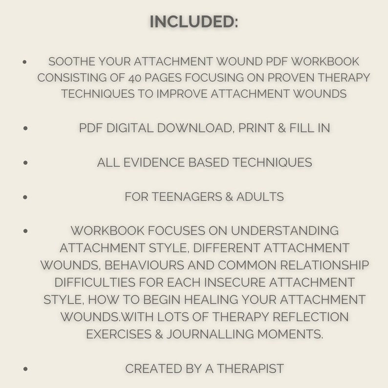 May include: A list of features included in a PDF workbook for teenagers and adults on attachment wounds. The workbook includes 40 pages of proven therapy techniques, a digital download, and journaling exercises.