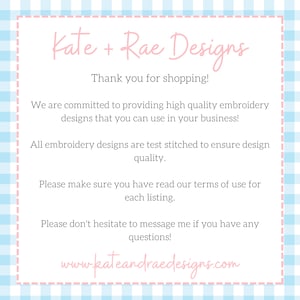 May include: A pink and white gingham background with a pink text box. The text box contains the text "Kate + Rae Designs" in a pink font. The text box also contains the text "Thank you for shopping!" in a pink font. The text box also contains the text "We are committed to providing high quality embroidery designs that you can use in your business!" in a pink font. The text box also contains the text "All embroidery designs are test stitched to ensure design quality." in a pink font. The text box also contains the text "Please make sure you have read our terms of use for each listing." in a pink font. The text box also contains the text "Please don't hesitate to message me if you have any questions!" in a pink font. The text box also contains the text "www.kateandraedesigns.com" in a pink font.