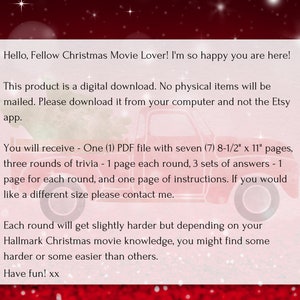 Op de afbeelding: Een rode en witte kerstgrafiek met tekst die luidt "Hello, Fellow Christmas Movie Lover! I'm so happy you are here! This product is a digital download. No physical items will be mailed. Please download it from your computer and not the Etsy app. You will receive - One (1) PDF file with seven (7) 8-1/2" x 11" pages, three rounds of trivia - 1 page each round, 3 sets of answers - 1 page for each round, and one page of instructions. If you would like a different size please contact me. Each round will get slightly harder but depending on your Hallmark Christmas movie knowledge, you might find some harder or some easier than others. Have fun! xx"