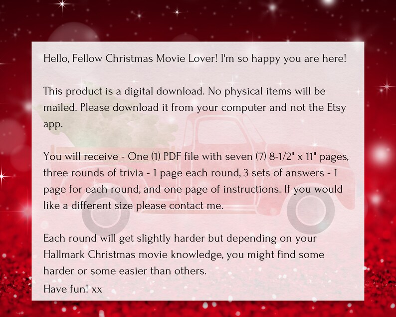 Op de afbeelding: Een rode en witte kerstgrafiek met tekst die luidt "Hello, Fellow Christmas Movie Lover! I'm so happy you are here! This product is a digital download. No physical items will be mailed. Please download it from your computer and not the Etsy app. You will receive - One (1) PDF file with seven (7) 8-1/2" x 11" pages, three rounds of trivia - 1 page each round, 3 sets of answers - 1 page for each round, and one page of instructions. If you would like a different size please contact me. Each round will get slightly harder but depending on your Hallmark Christmas movie knowledge, you might find some harder or some easier than others. Have fun! xx"
