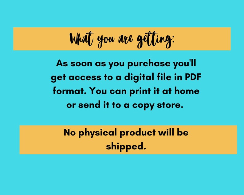 May include: Text on a yellow background against a blue background that reads: "What you are getting: As soon as you purchase you'll get access to a digital file in PDF format. You can print it at home or send it to a copy store. No physical product will be shipped."