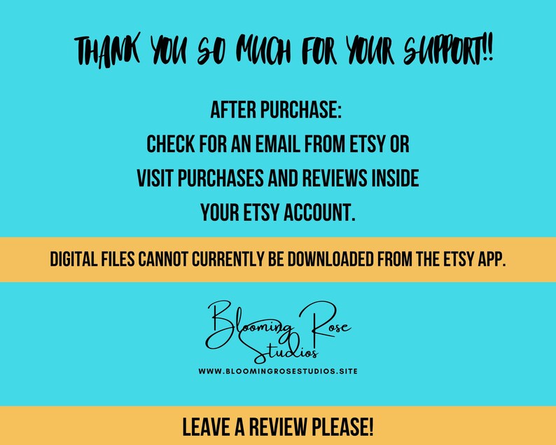 May include: A blue and orange graphic with the text "Thank you so much for your support!" and "After purchase: Check for an email from Etsy or visit purchases and reviews inside your Etsy account."  The graphic also includes the text "Digital files cannot currently be downloaded from the Etsy app." and "Leave a review please!"  The graphic also includes the text "Blooming Rose Studios" and a website address.