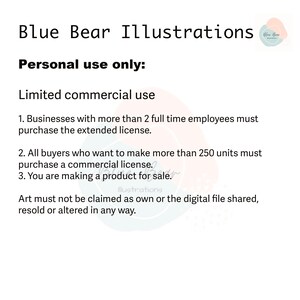 May include: Text on a white background outlining the terms of use for commercial and personal use of illustrations. The text reads: "Blue Bear Illustrations. Personal use only: Limited commercial use. 1. Businesses with more than 2 full time employees must purchase the extended license. 2. All buyers who want to make more than 250 units must purchase a commercial license. 3. You are making a product for sale. Art must not be claimed as own or the digital file shared, resold or altered in any way."