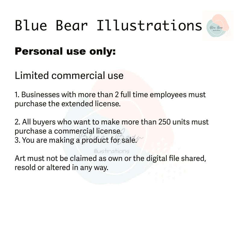May include: Text on a white background outlining the terms of use for commercial and personal use of illustrations. The text reads: "Blue Bear Illustrations. Personal use only: Limited commercial use. 1. Businesses with more than 2 full time employees must purchase the extended license. 2. All buyers who want to make more than 250 units must purchase a commercial license. 3. You are making a product for sale. Art must not be claimed as own or the digital file shared, resold or altered in any way."