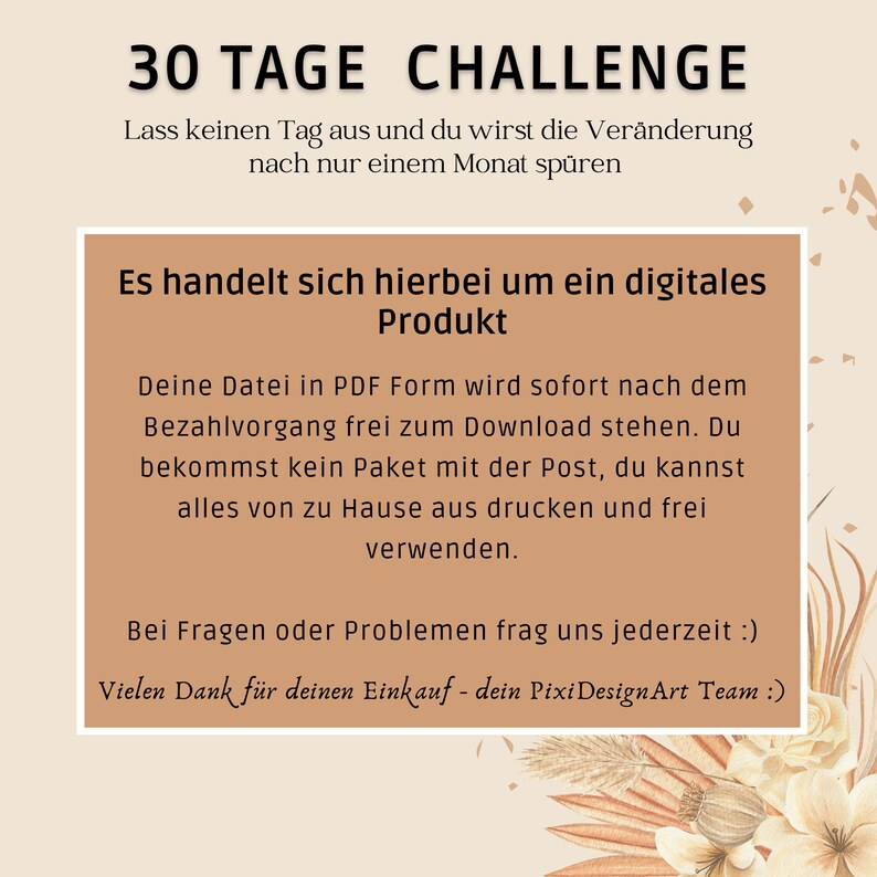 Op de afbeelding: Een digitale product aankondiging met de tekst "30 Tage Challenge" en "Lass keinen Tag aus und du wirst die Ver&auml;nderung nach nur einem Monat sp&uuml;ren". De tekst zegt ook "Es handelt sich hierbei um ein digitales Produkt" en "Deine Datei in PDF Form wird sofort nach dem Bezahlvorgang frei zum Download stehen. Du bekommst kein Paket mit der Post, du kannst alles von zu Hause aus drucken und frei verwenden." De tekst zegt ook "Bei Fragen oder Problemen frag uns jederzeit :)" en "Vielen Dank f&uuml;r deinen Einkauf - dein Pixi DesignArt Team :)"