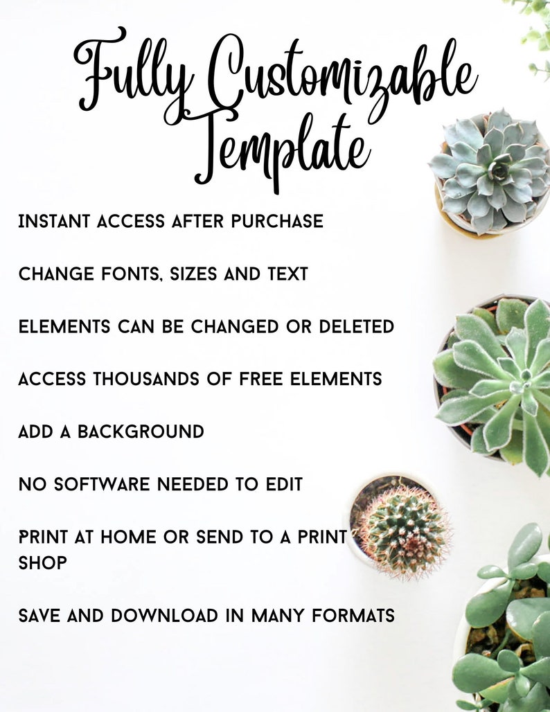 May include: A white background with black text that reads "Fully Customizable Template". The text is in a decorative font. Below the text are several bullet points describing the features of the template. The bullet points include: "Instant Access After Purchase", "Change Fonts, Sizes and Text", "Elements Can Be Changed or Deleted", "Access Thousands of Free Elements", "Add a Background", "No Software Needed to Edit", "Print at Home or Send to a Print Shop", and "Save and Download in Many Formats". The image also includes several potted succulents.