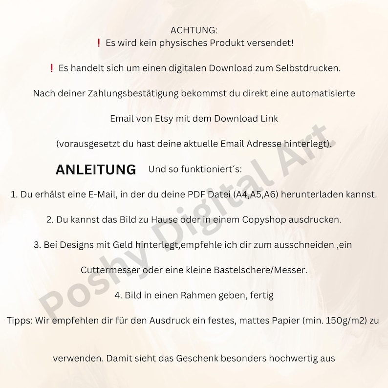 Op de afbeelding: Een instructiepagina voor een digitale download van een printbaar ontwerp. De tekst luidt "ACHTUNG: ! Es wird kein physisches Produkt versendet! ! Es handelt sich um einen digitalen Download zum Selbstdrucken. Nach deiner Zahlungsbest&auml;tigung bekommst du direkt eine automatisierte Email von Etsy mit dem Download Link (vorausgesetzt du hast deine aktuelle Email Adresse hinterlegt). ANLEITUNG Und so funktioniert's: 1. Du erh&auml;lst eine E-Mail, in der du deine PDF Datei (A4,A5,A6) herunterladen kannst. 2. Du kannst das Bild zu Hause oder in einem Copyshop uitprinten. 3. Bij ontwerpen met geld achtergelaten, raad ik je aan om een mesje of een kleine schaar te gebruiken om te knippen. 4. Plaats het beeld in een lijst, klaar. Tips: We raden je aan om voor het afdrukken een stevig, mat papier (min. 150g/m2) te gebruiken. Dit zorgt ervoor dat het cadeau er extra stijlvol uitziet"