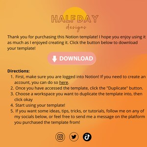 May include: A yellow and orange gradient background with the text "HALF DAY designs" in black. The text "Thank you for purchasing this Notion template! I hope you enjoy using it as much as I enjoyed creating it. Click the button below to download your template!" is in black. A pink button with a white arrow pointing down and the text "DOWNLOAD" in white is below the text. The text "Directions:" is in black. The text "1. First, make sure you are logged into Notion! If you need to create an account, you can do so here." is in black. The text "2. Once you have accessed the template, click the "Duplicate" button." is in black. The text "3. Choose a workspace you want to duplicate the template into, then click okay" is in black. The text "4. Start using your template!" is in black. The text "5. If you want some ideas, tips, tricks, or tutorials, follow me on any of my socials below, or feel free to send me a message on the platform you purchased the template from!" is in black. An Instagram icon, a Twitter icon, and a TikTok icon are at the bottom of the image.