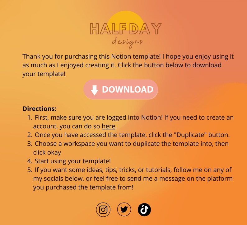 May include: A yellow and orange gradient background with the text "HALF DAY designs" in black. The text "Thank you for purchasing this Notion template! I hope you enjoy using it as much as I enjoyed creating it. Click the button below to download your template!" is in black. A pink button with a white arrow pointing down and the text "DOWNLOAD" in white is below the text. The text "Directions:" is in black. The text "1. First, make sure you are logged into Notion! If you need to create an account, you can do so here." is in black. The text "2. Once you have accessed the template, click the "Duplicate" button." is in black. The text "3. Choose a workspace you want to duplicate the template into, then click okay" is in black. The text "4. Start using your template!" is in black. The text "5. If you want some ideas, tips, tricks, or tutorials, follow me on any of my socials below, or feel free to send me a message on the platform you purchased the template from!" is in black. An Instagram icon, a Twitter icon, and a TikTok icon are at the bottom of the image.