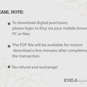 May include: A white background with black text that reads "PLEASE, NOTE:" followed by three bullet points. The first bullet point reads "To download digital purchases, please login to Etsy via your mobile browser, PC or Mac". The second bullet point reads "The PDF file will be available for instant download a few minutes after completing the transaction". The third bullet point reads "No refund and exchange!" The text "KUKLĀbeadpatterns" is at the bottom of the image.