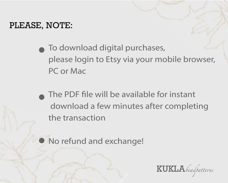 May include: A white background with black text that reads "PLEASE, NOTE:" followed by three bullet points. The first bullet point reads "To download digital purchases, please login to Etsy via your mobile browser, PC or Mac". The second bullet point reads "The PDF file will be available for instant download a few minutes after completing the transaction". The third bullet point reads "No refund and exchange!" The text "KUKLĀbeadpatterns" is at the bottom of the image.