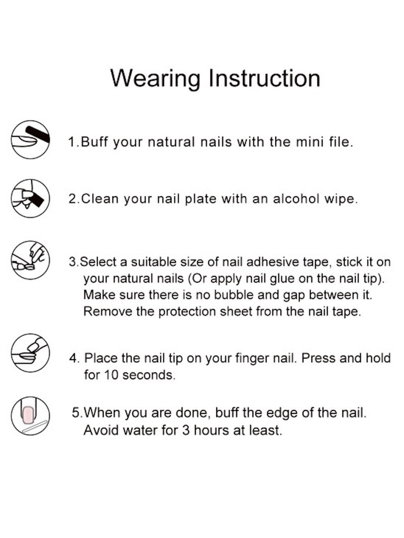May include: Wearing Instruction: Five steps for applying fake nails. 1. Buff your natural nails with the mini file. 2. Clean your nail plate with an alcohol wipe. 3. Select a suitable size of nail adhesive tape, stick it on your natural nails (Or apply nail glue on the nail tip). Make sure there is no bubble and gap between it. Remove the protection sheet from the nail tape. 4. Place the nail tip on your finger nail. Press and hold for 10 seconds. 5. When you are done, buff the edge of the nail. Avoid water for 3 hours at least.