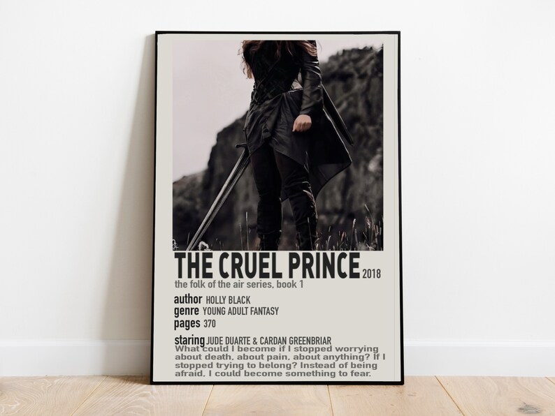 May include: A black and white poster with the title "The Cruel Prince" in bold white text. The poster is for the book "The Folk of the Air" series, book 1 by Holly Black. The poster features a woman in a black outfit holding a sword. The text on the poster reads: "The Cruel Prince", "The Folk of the Air series, book 1", "author Holly Black", "genre Young Adult Fantasy", "pages 370", "staring Jude Duarte & Cardan Greenbriar", "What could I become if I stopped worrying about death, about pain, about anything? If I stopped trying to belong? Instead of being afraid, I could become something to fear."