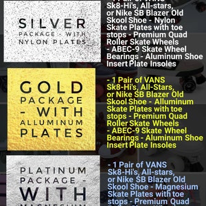 May include: Three roller skate packages with different plate materials: silver with nylon plates, gold with aluminum plates, and platinum with magnesium plates. Each package includes a pair of Vans Sk8-Hi's, All-stars, or Nike SB Blazer Old Skool shoes with premium quad roller skate wheels, ABEC-9 skate wheel bearings, and aluminum shoe insert plate insoles.